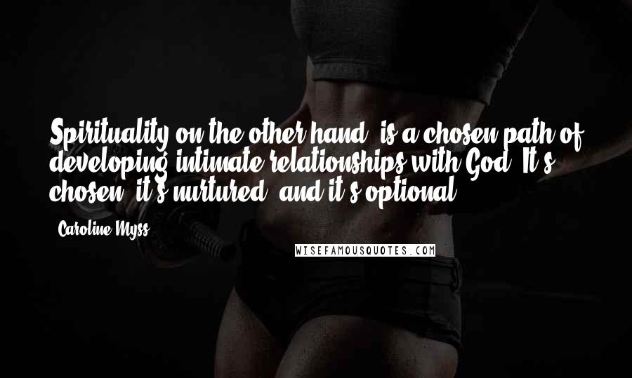 Caroline Myss Quotes: Spirituality on the other hand, is a chosen path of developing intimate relationships with God. It's chosen, it's nurtured, and it's optional.