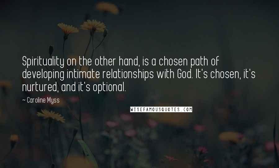 Caroline Myss Quotes: Spirituality on the other hand, is a chosen path of developing intimate relationships with God. It's chosen, it's nurtured, and it's optional.