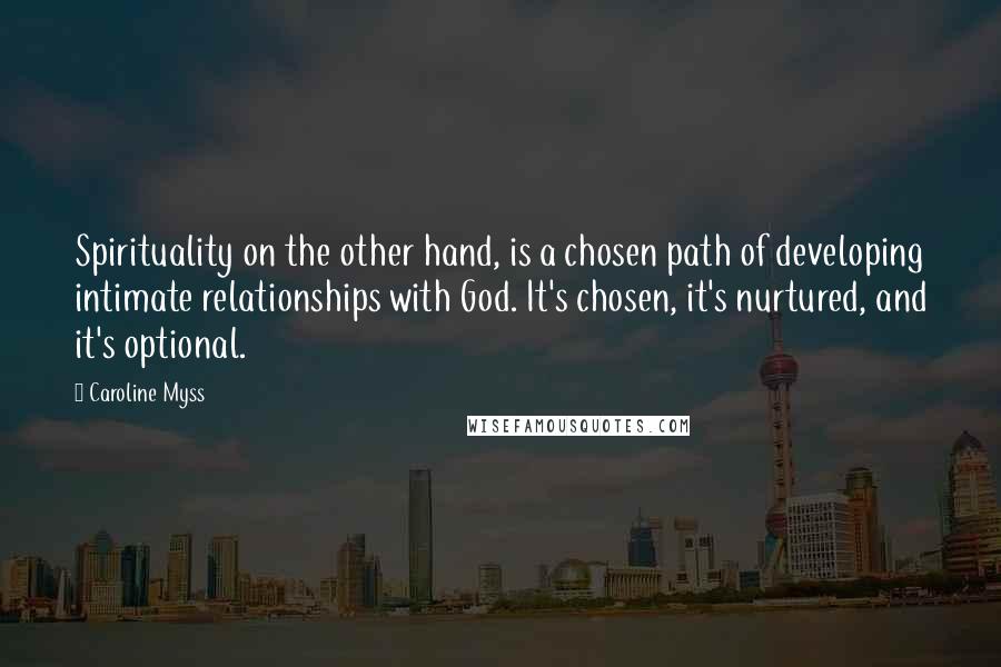 Caroline Myss Quotes: Spirituality on the other hand, is a chosen path of developing intimate relationships with God. It's chosen, it's nurtured, and it's optional.
