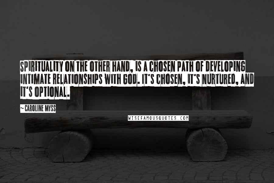 Caroline Myss Quotes: Spirituality on the other hand, is a chosen path of developing intimate relationships with God. It's chosen, it's nurtured, and it's optional.