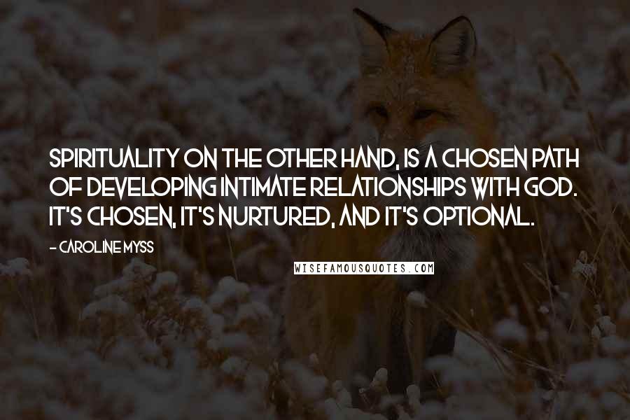 Caroline Myss Quotes: Spirituality on the other hand, is a chosen path of developing intimate relationships with God. It's chosen, it's nurtured, and it's optional.