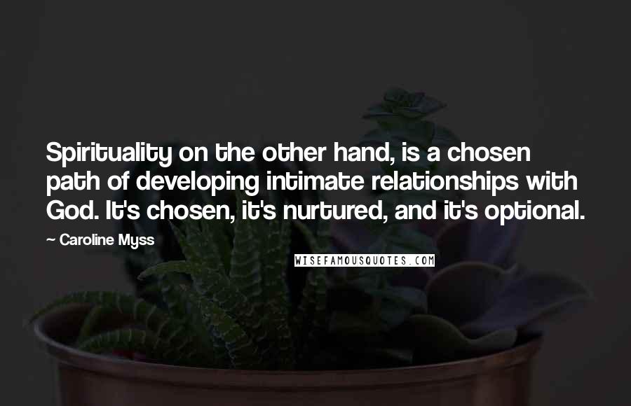 Caroline Myss Quotes: Spirituality on the other hand, is a chosen path of developing intimate relationships with God. It's chosen, it's nurtured, and it's optional.