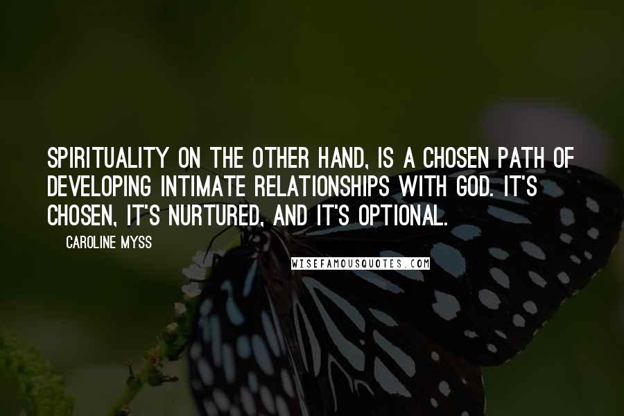 Caroline Myss Quotes: Spirituality on the other hand, is a chosen path of developing intimate relationships with God. It's chosen, it's nurtured, and it's optional.