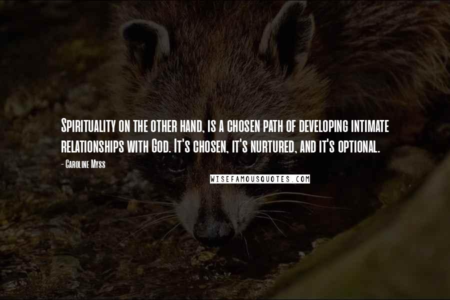 Caroline Myss Quotes: Spirituality on the other hand, is a chosen path of developing intimate relationships with God. It's chosen, it's nurtured, and it's optional.