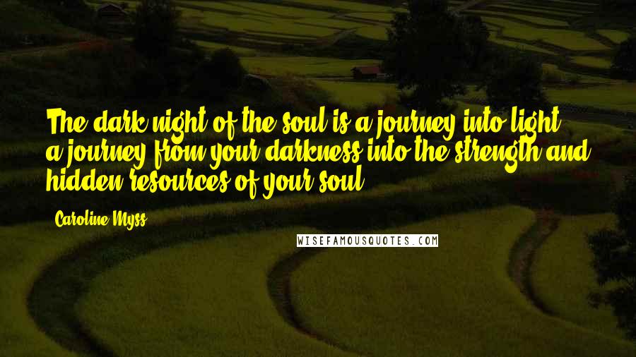 Caroline Myss Quotes: The dark night of the soul is a journey into light, a journey from your darkness into the strength and hidden resources of your soul.