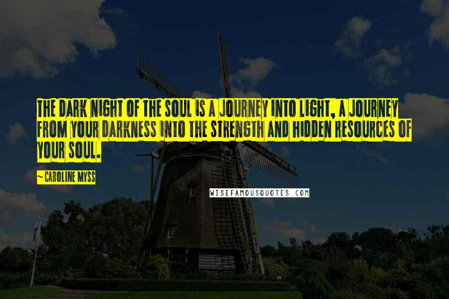 Caroline Myss Quotes: The dark night of the soul is a journey into light, a journey from your darkness into the strength and hidden resources of your soul.