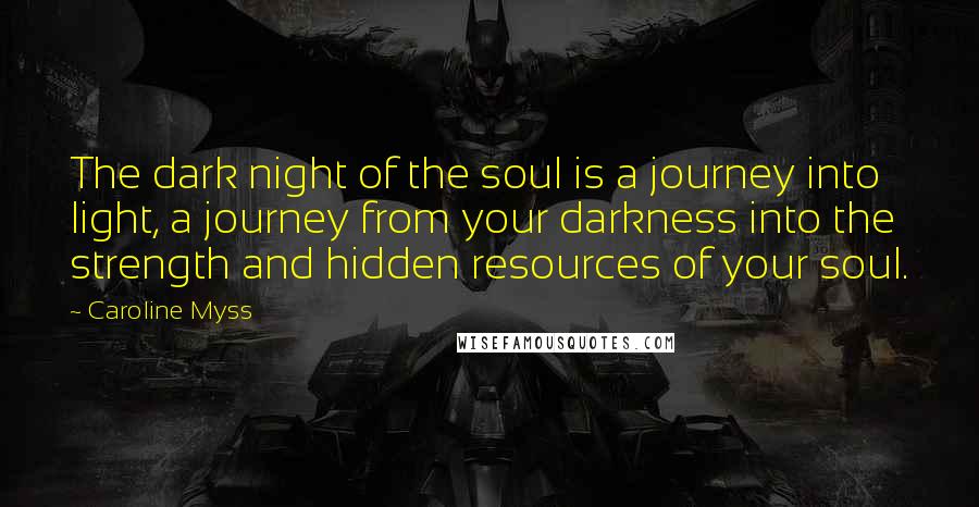 Caroline Myss Quotes: The dark night of the soul is a journey into light, a journey from your darkness into the strength and hidden resources of your soul.