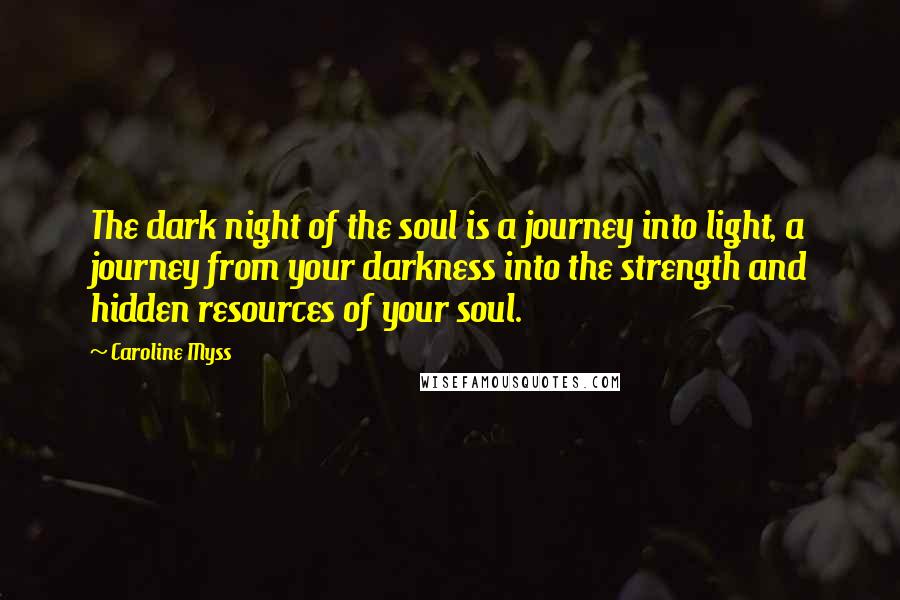 Caroline Myss Quotes: The dark night of the soul is a journey into light, a journey from your darkness into the strength and hidden resources of your soul.