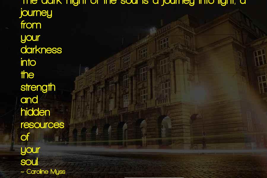 Caroline Myss Quotes: The dark night of the soul is a journey into light, a journey from your darkness into the strength and hidden resources of your soul.