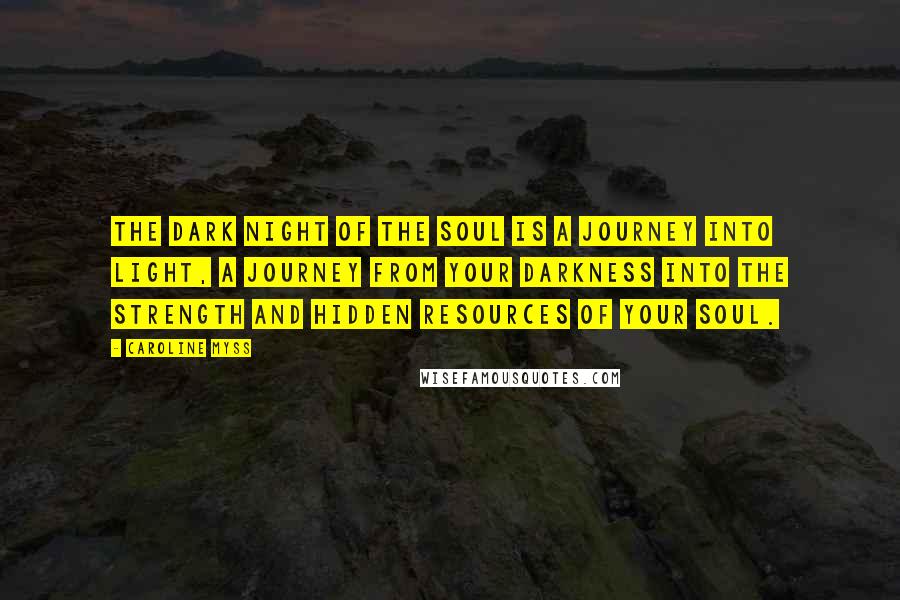 Caroline Myss Quotes: The dark night of the soul is a journey into light, a journey from your darkness into the strength and hidden resources of your soul.