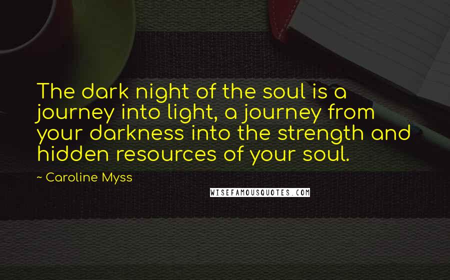 Caroline Myss Quotes: The dark night of the soul is a journey into light, a journey from your darkness into the strength and hidden resources of your soul.