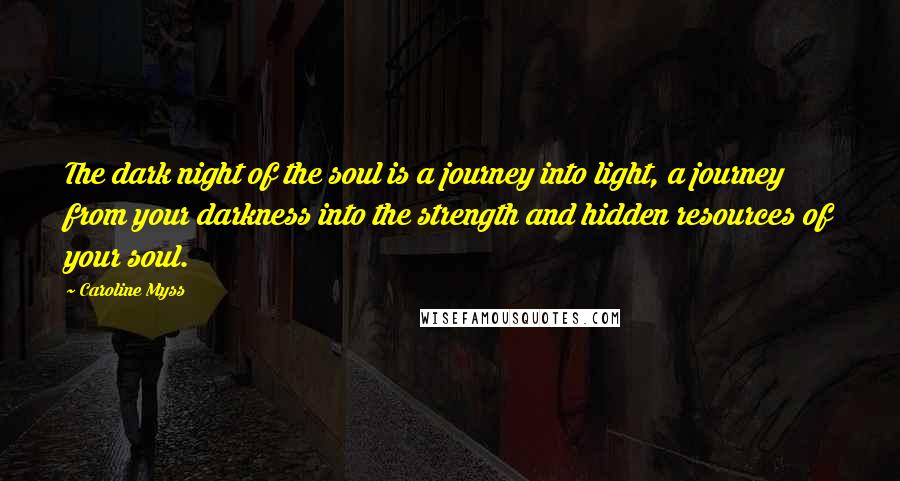Caroline Myss Quotes: The dark night of the soul is a journey into light, a journey from your darkness into the strength and hidden resources of your soul.