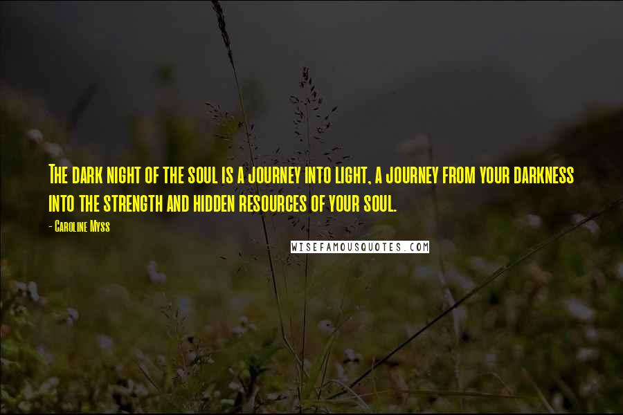 Caroline Myss Quotes: The dark night of the soul is a journey into light, a journey from your darkness into the strength and hidden resources of your soul.