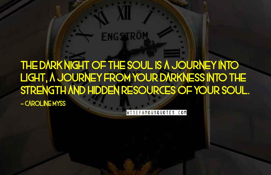 Caroline Myss Quotes: The dark night of the soul is a journey into light, a journey from your darkness into the strength and hidden resources of your soul.