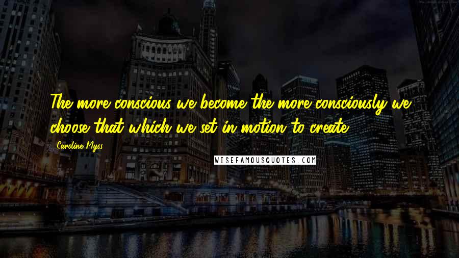 Caroline Myss Quotes: The more conscious we become the more consciously we choose that which we set in motion to create.