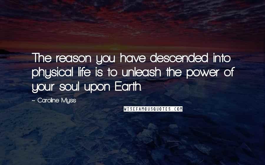 Caroline Myss Quotes: The reason you have descended into physical life is to unleash the power of your soul upon Earth.