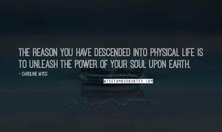 Caroline Myss Quotes: The reason you have descended into physical life is to unleash the power of your soul upon Earth.