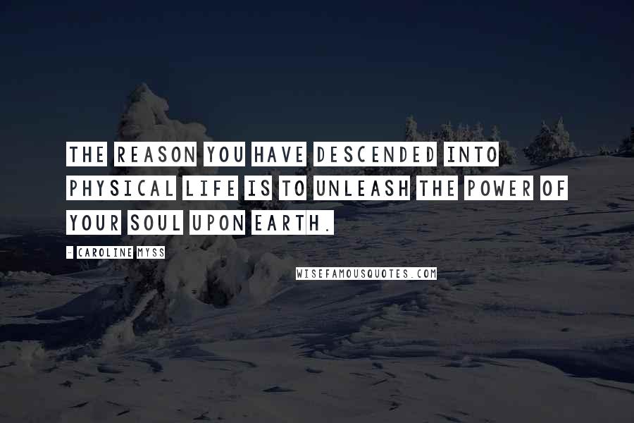 Caroline Myss Quotes: The reason you have descended into physical life is to unleash the power of your soul upon Earth.