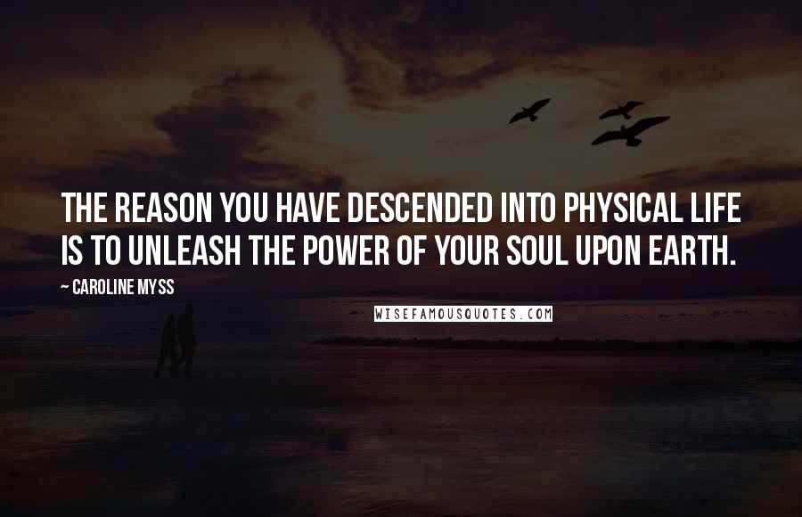 Caroline Myss Quotes: The reason you have descended into physical life is to unleash the power of your soul upon Earth.