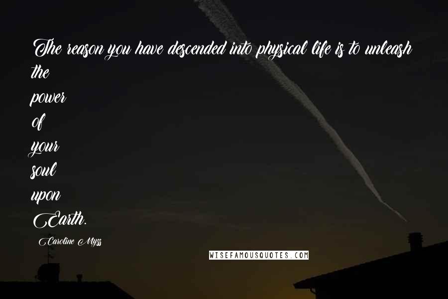 Caroline Myss Quotes: The reason you have descended into physical life is to unleash the power of your soul upon Earth.