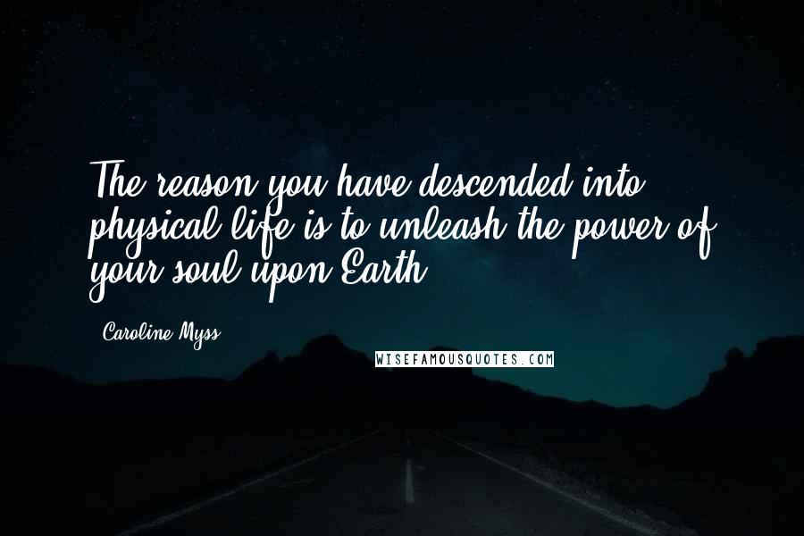 Caroline Myss Quotes: The reason you have descended into physical life is to unleash the power of your soul upon Earth.