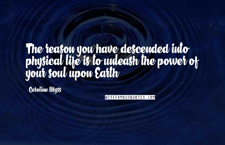 Caroline Myss Quotes: The reason you have descended into physical life is to unleash the power of your soul upon Earth.