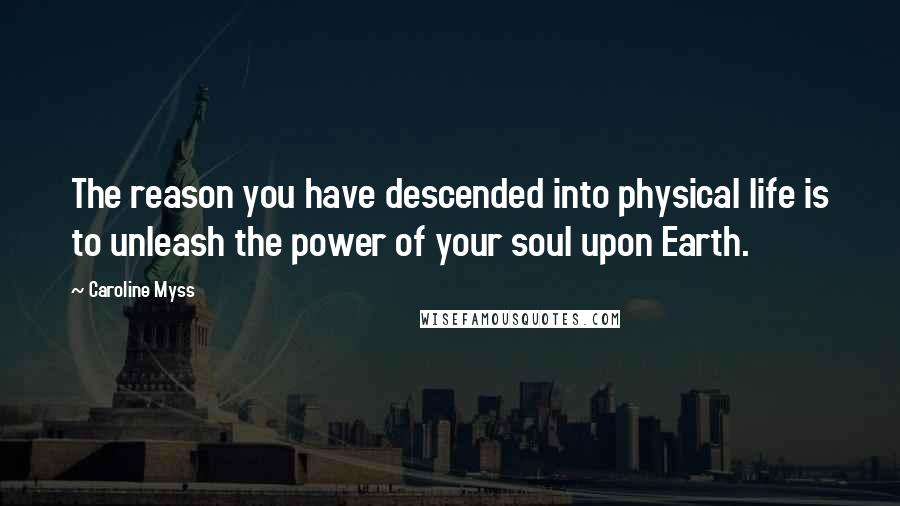 Caroline Myss Quotes: The reason you have descended into physical life is to unleash the power of your soul upon Earth.