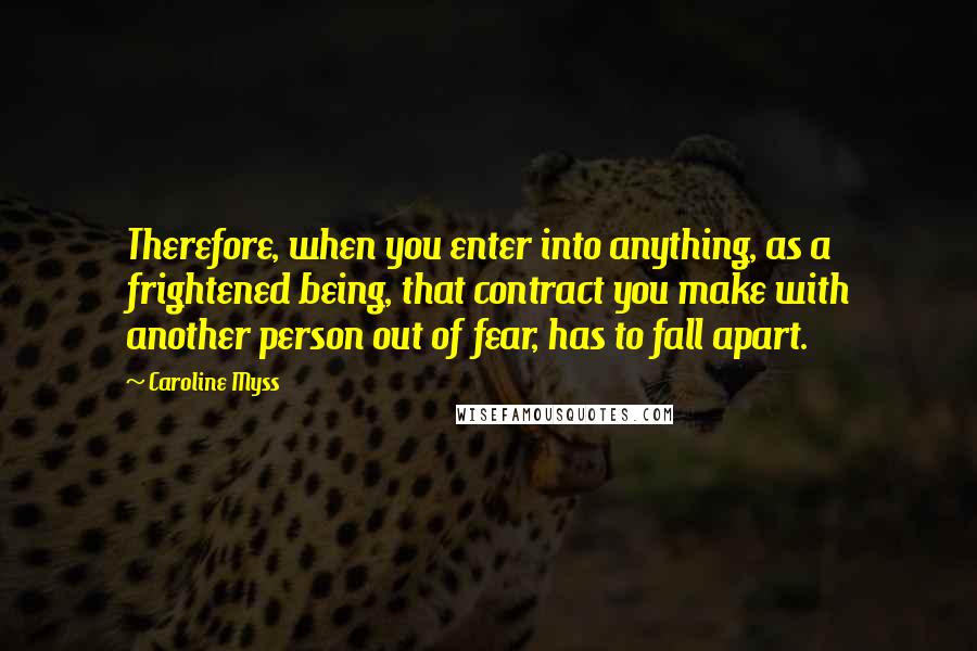 Caroline Myss Quotes: Therefore, when you enter into anything, as a frightened being, that contract you make with another person out of fear, has to fall apart.