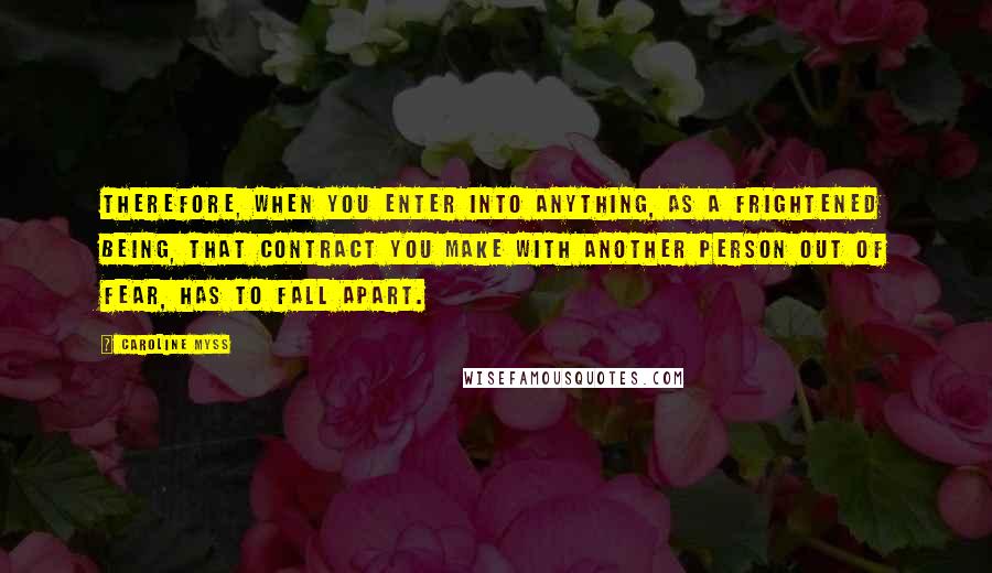 Caroline Myss Quotes: Therefore, when you enter into anything, as a frightened being, that contract you make with another person out of fear, has to fall apart.