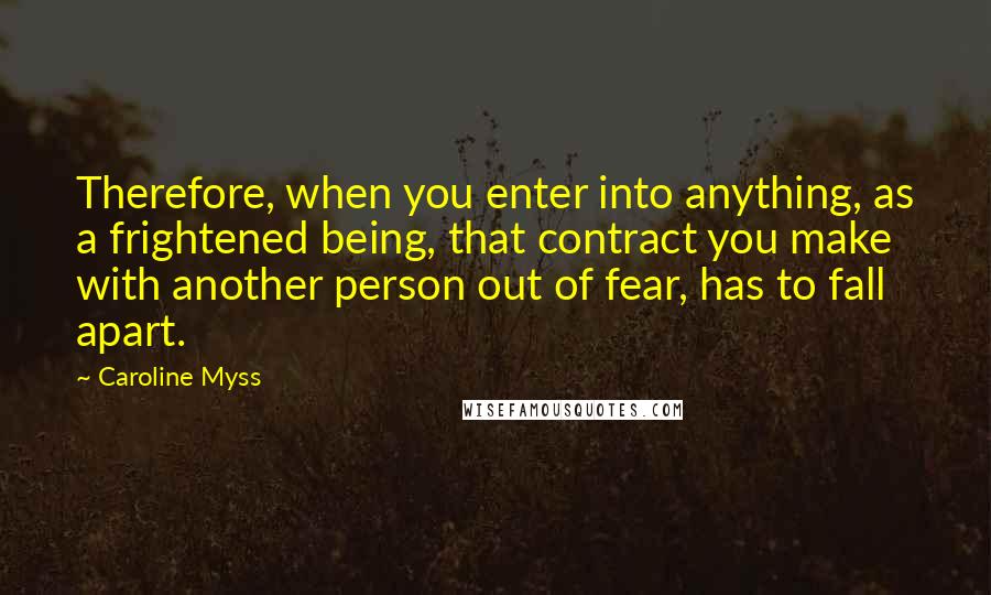 Caroline Myss Quotes: Therefore, when you enter into anything, as a frightened being, that contract you make with another person out of fear, has to fall apart.