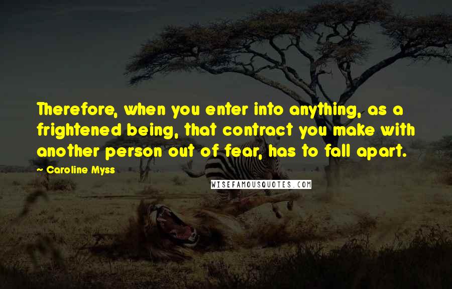 Caroline Myss Quotes: Therefore, when you enter into anything, as a frightened being, that contract you make with another person out of fear, has to fall apart.