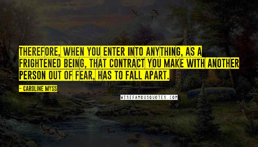 Caroline Myss Quotes: Therefore, when you enter into anything, as a frightened being, that contract you make with another person out of fear, has to fall apart.