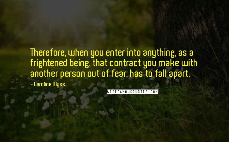 Caroline Myss Quotes: Therefore, when you enter into anything, as a frightened being, that contract you make with another person out of fear, has to fall apart.