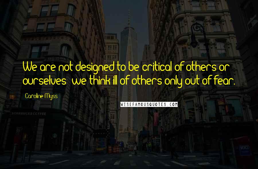 Caroline Myss Quotes: We are not designed to be critical of others or ourselves; we think ill of others only out of fear.