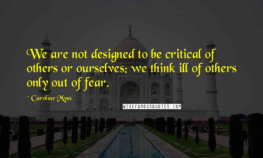 Caroline Myss Quotes: We are not designed to be critical of others or ourselves; we think ill of others only out of fear.