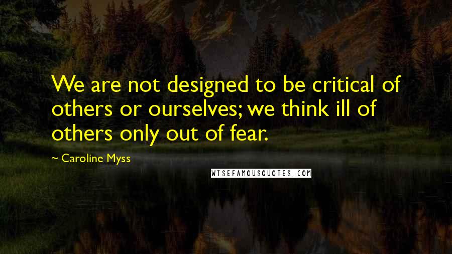 Caroline Myss Quotes: We are not designed to be critical of others or ourselves; we think ill of others only out of fear.