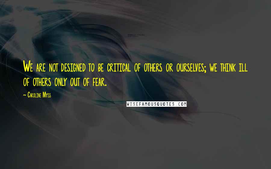 Caroline Myss Quotes: We are not designed to be critical of others or ourselves; we think ill of others only out of fear.