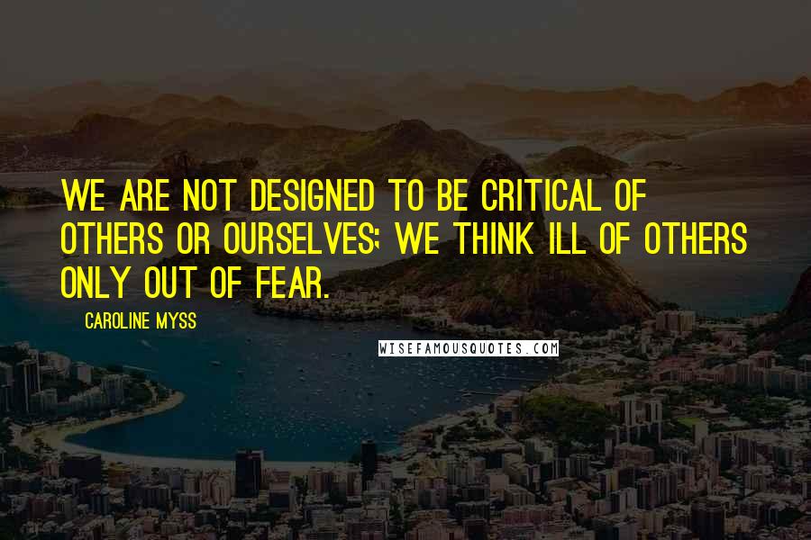 Caroline Myss Quotes: We are not designed to be critical of others or ourselves; we think ill of others only out of fear.