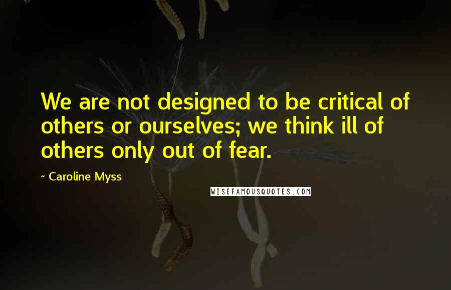 Caroline Myss Quotes: We are not designed to be critical of others or ourselves; we think ill of others only out of fear.