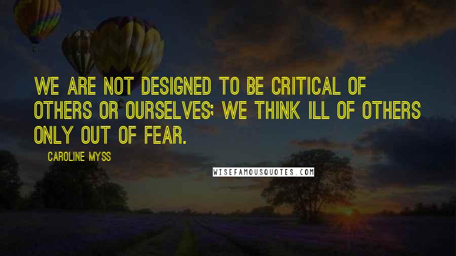 Caroline Myss Quotes: We are not designed to be critical of others or ourselves; we think ill of others only out of fear.
