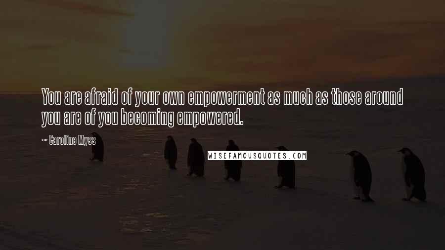 Caroline Myss Quotes: You are afraid of your own empowerment as much as those around you are of you becoming empowered.