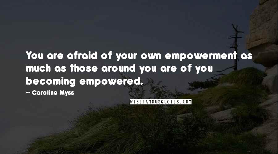 Caroline Myss Quotes: You are afraid of your own empowerment as much as those around you are of you becoming empowered.