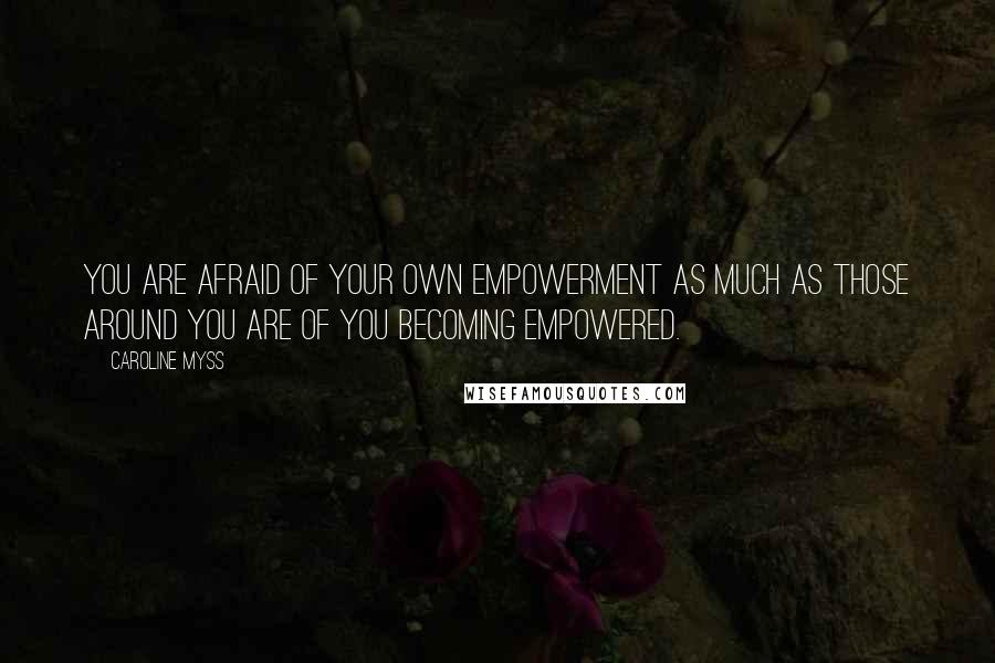 Caroline Myss Quotes: You are afraid of your own empowerment as much as those around you are of you becoming empowered.