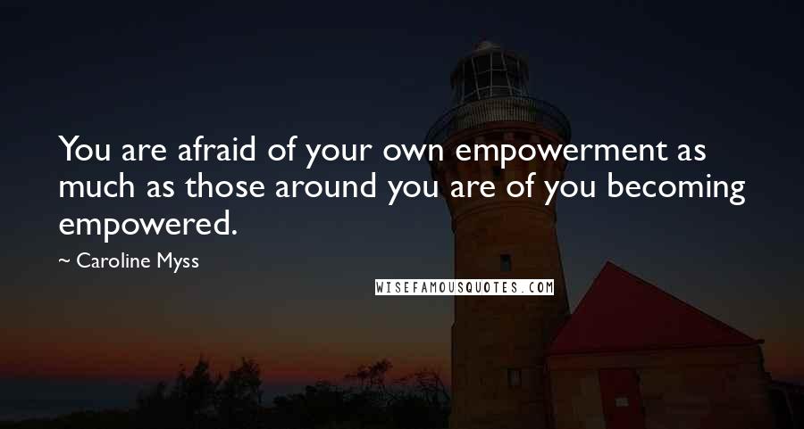 Caroline Myss Quotes: You are afraid of your own empowerment as much as those around you are of you becoming empowered.