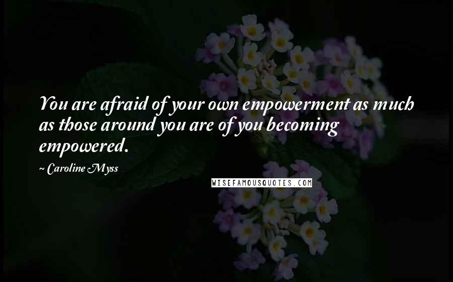 Caroline Myss Quotes: You are afraid of your own empowerment as much as those around you are of you becoming empowered.