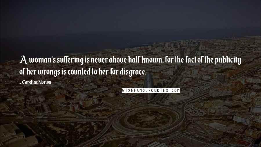 Caroline Norton Quotes: A woman's suffering is never above half known, for the fact of the publicity of her wrongs is counted to her for disgrace.