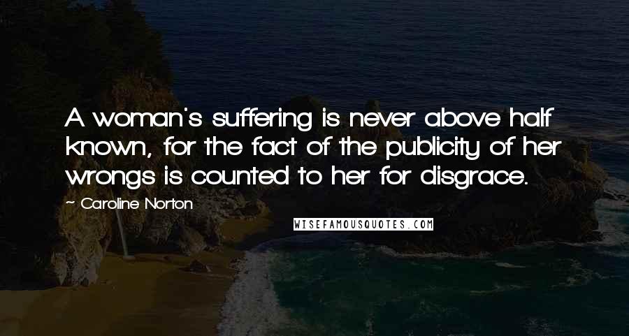 Caroline Norton Quotes: A woman's suffering is never above half known, for the fact of the publicity of her wrongs is counted to her for disgrace.