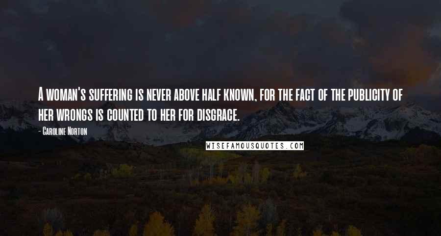 Caroline Norton Quotes: A woman's suffering is never above half known, for the fact of the publicity of her wrongs is counted to her for disgrace.