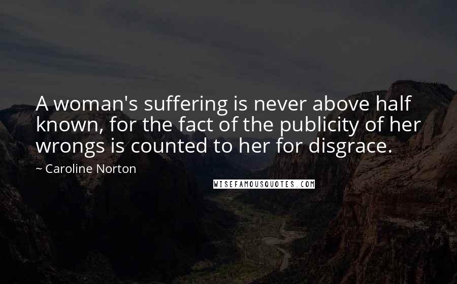 Caroline Norton Quotes: A woman's suffering is never above half known, for the fact of the publicity of her wrongs is counted to her for disgrace.