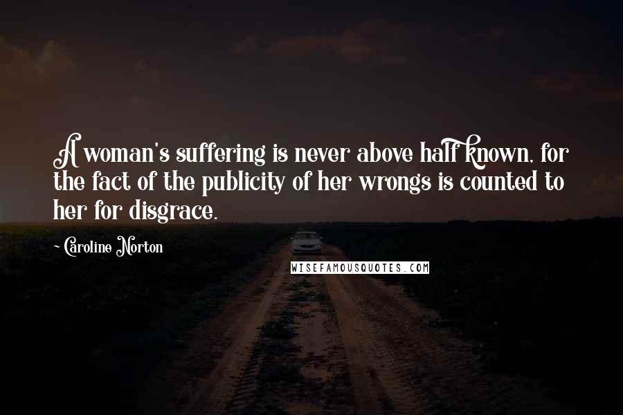 Caroline Norton Quotes: A woman's suffering is never above half known, for the fact of the publicity of her wrongs is counted to her for disgrace.